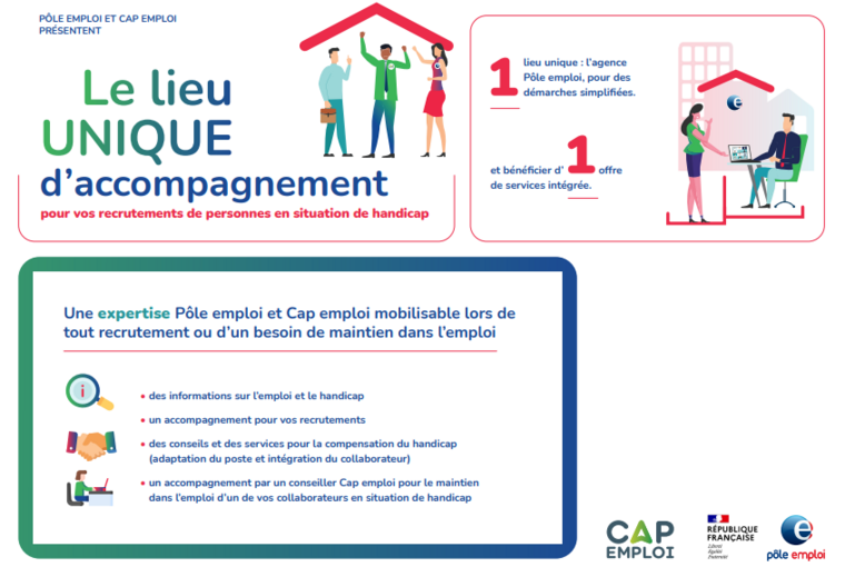 le lieu unique d'accompagnement pour vos recrutements de personne en situation de handicap : 1 lieu unique l'agence Pôle emploi pour des démarches simplifiées et bénéficier d'une offre de service intégrée. Une expertise Pôle et Cap emploi mobilisable lors de tout recrutement ou d’une besoin de maintien dans l’emploi : des informations sur l’emploi et le handicap, un accompagnement pour vos recrutements, des conseils et des services pour la compensation du handicap (adaptation du poste et intégration du collaborateur), un accompagnement par un conseiller Cap emploi pour le maintien dans l’emploi d’un de vos collaborateurs en situation de handicap